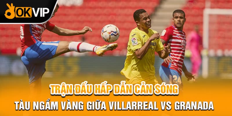  Trận đấu hấp dẫn Cản Sóng Tàu Ngầm Vàng Giữa Villarreal vs Granada