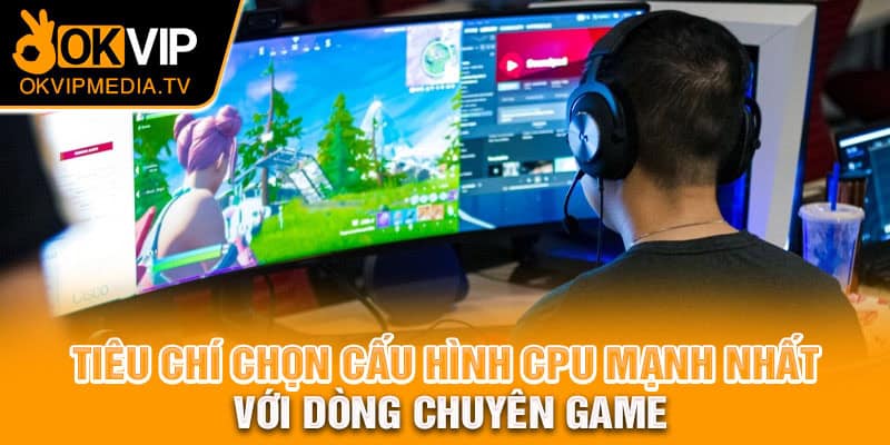 Tiêu chí chọn cấu hình CPU mạnh nhất với dòng chuyên game