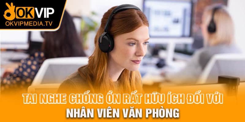 Tai nghe chống ồn rất hữu ích đối với nhân viên văn phòng