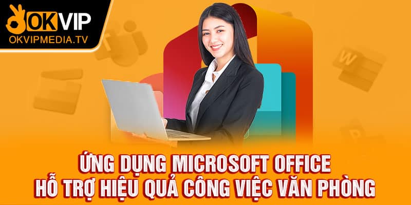 Ứng dụng Microsoft Office hỗ trợ hiệu quả công việc văn phòng