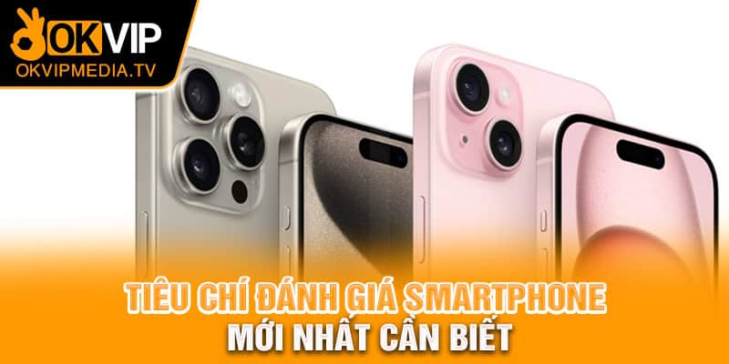  Tiêu chí đánh giá smartphone mới nhất cần biết