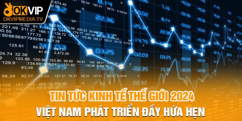 Tin tức kinh tế thế giới 2024 - Việt Nam phát triển đầy hứa hẹn