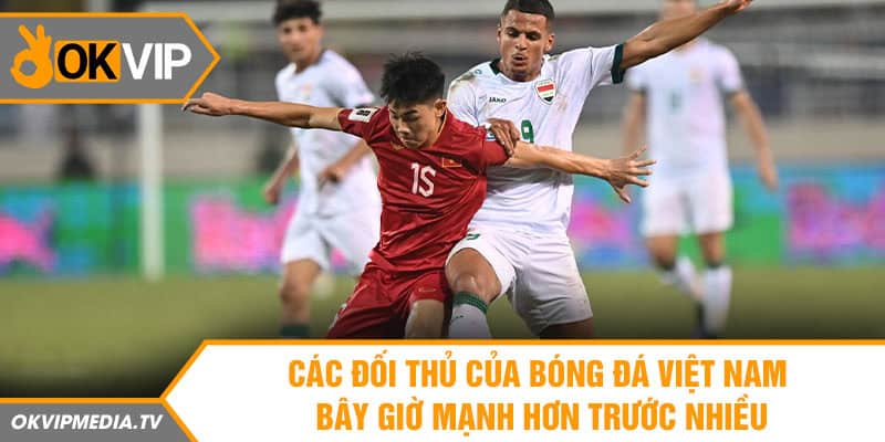 Các đối thủ của bóng đá Việt Nam bây giờ mạnh hơn trước nhiều