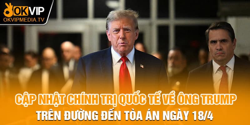 Cập nhật chính trị quốc tế về ông Trump trên đường đến tòa án ngày 18/4