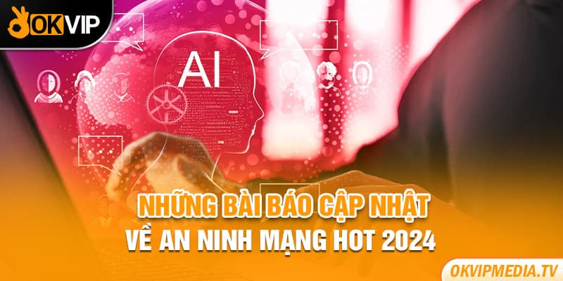 Những bài báo cập nhật về an ninh mạng hot 2024