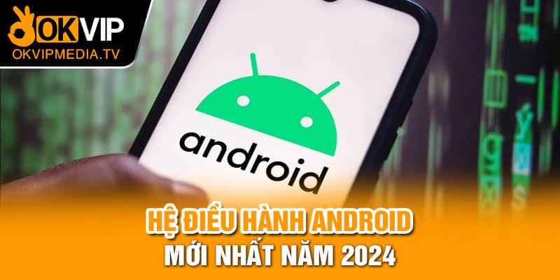 Hệ điều hành Android mới nhất năm 2024