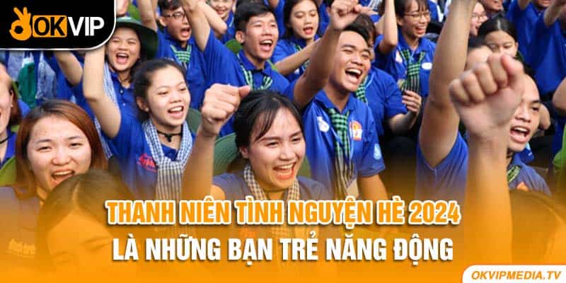 Thanh niên tình nguyện hè 2024 là những bạn trẻ năng động