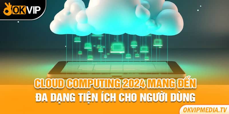 Cloud Computing 2024 mang đến đa dạng tiện ích cho người dùng