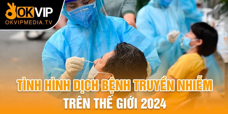 Tình hình dịch bệnh truyền nhiễm trên Thế giới năm 2024