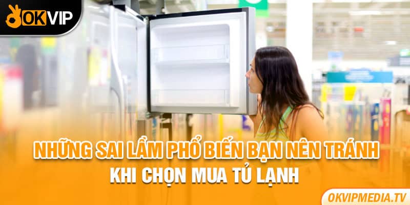 Những sai lầm phổ biến bạn nên tránh khi chọn mua tủ lạnh