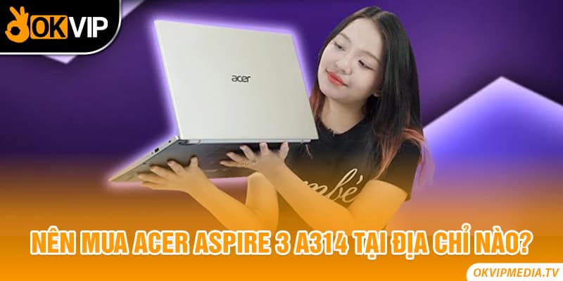 Nên mua Acer Aspire 3 A314 tại địa chỉ nào?